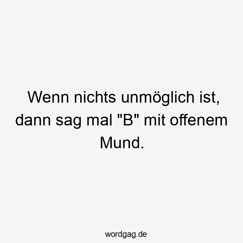 Wenn nichts unmöglich ist, dann sag mal "B" mit offenem Mund.