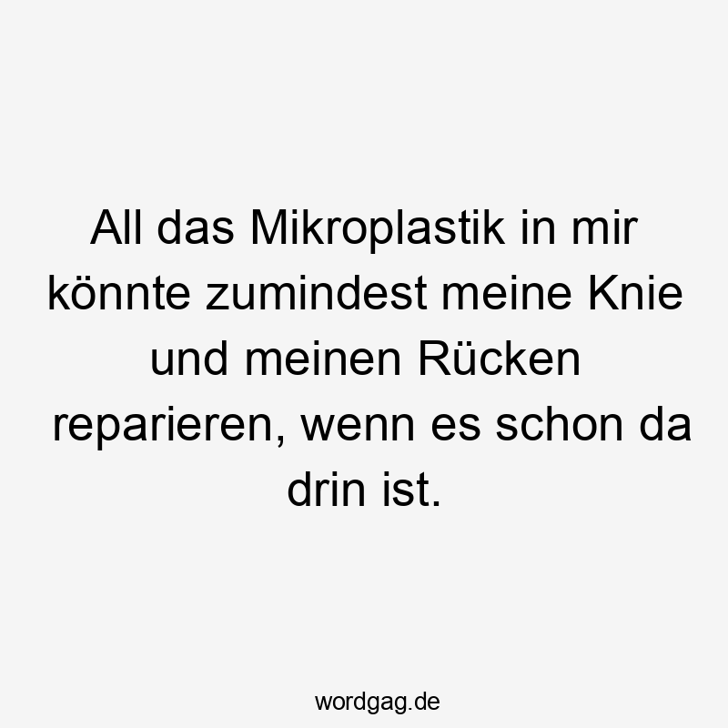 All - All das Mikroplastik in mir könnte zumindest meine Knie und meinen Rücken reparieren, wenn es schon da drin ist.
