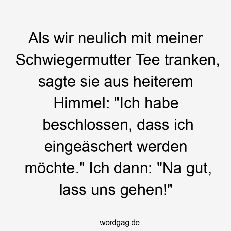 Als wir neulich mit meiner Schwiegermutter Tee tranken, sagte sie aus heiterem Himmel: "Ich habe beschlossen, dass ich eingeäschert werden möchte." Ich dann: "Na gut, lass uns gehen!"