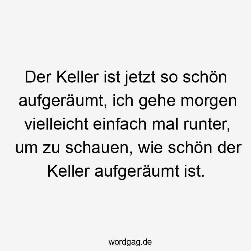 Der Keller ist jetzt so schön aufgeräumt, ich gehe morgen vielleicht einfach mal runter, um zu schauen, wie schön der Keller aufgeräumt ist.