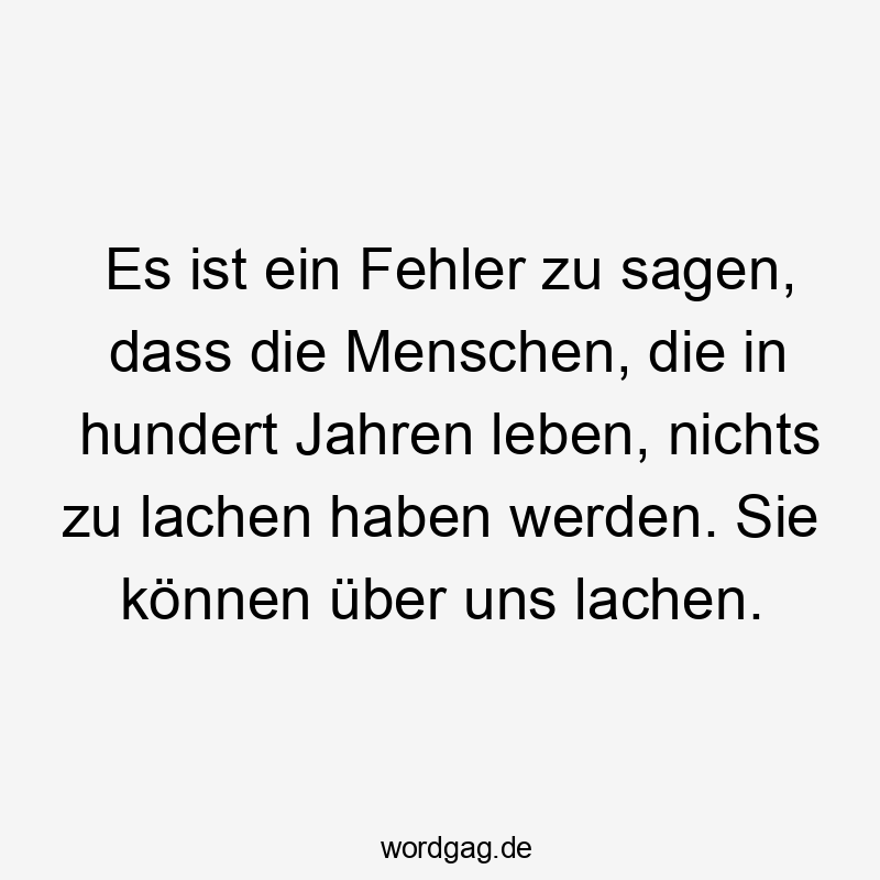Es ist ein Fehler zu sagen, dass die Menschen, die in hundert Jahren leben, nichts zu lachen haben werden. Sie können über uns lachen.