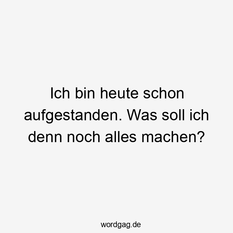 Ich bin heute schon aufgestanden. Was soll ich denn noch alles machen?