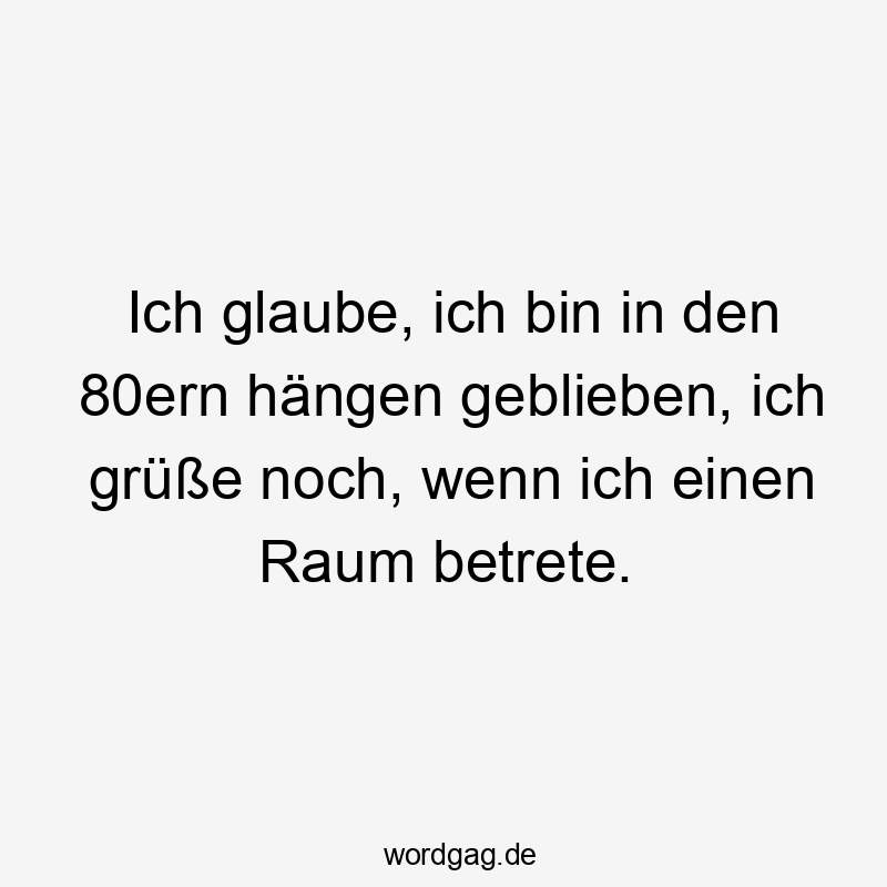 Ich glaube, ich bin in den 80ern hängen geblieben, ich grüße noch, wenn ich einen Raum betrete.