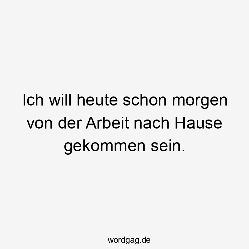 Ich will heute schon morgen von der Arbeit nach Hause gekommen sein.