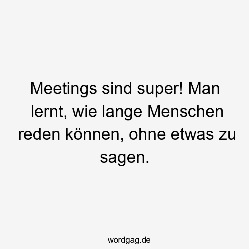Meetings sind super! Man lernt, wie lange Menschen reden können, ohne etwas zu sagen.