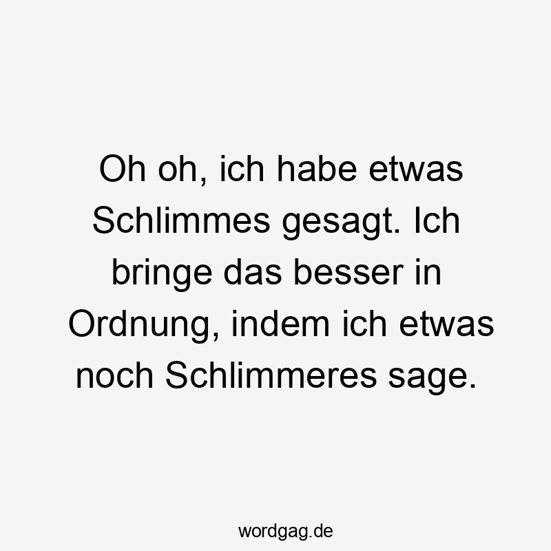 Oh oh, ich habe etwas Schlimmes gesagt. Ich bringe das besser in Ordnung, indem ich etwas noch Schlimmeres sage.