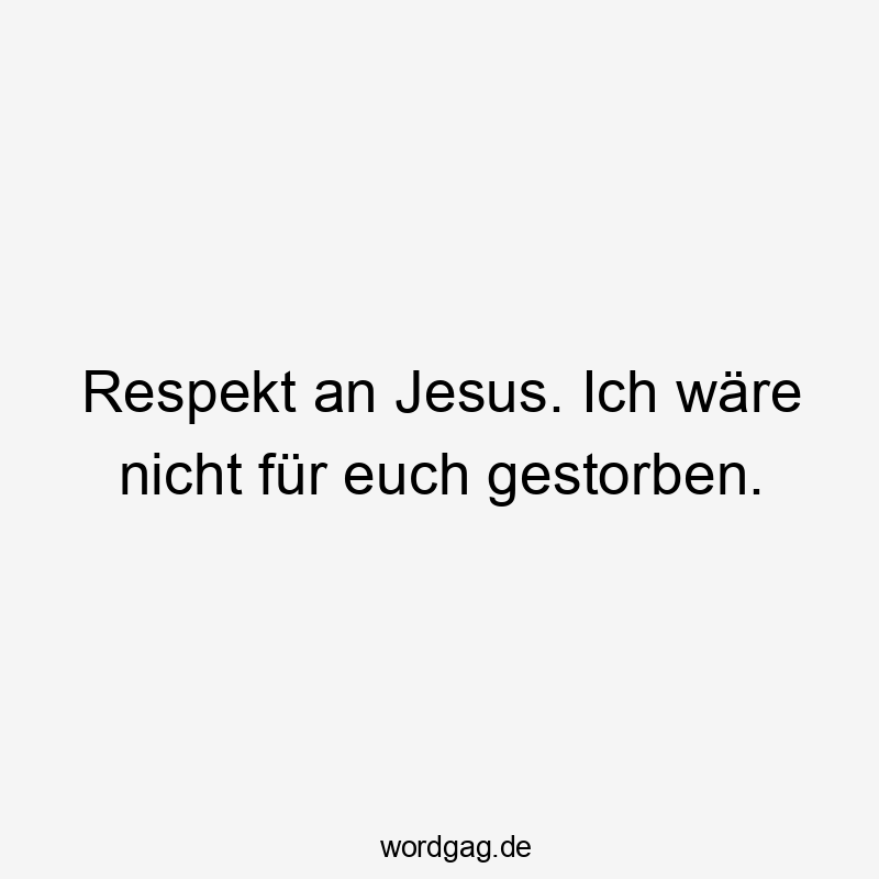 Respekt an Jesus. Ich wäre nicht für euch gestorben.