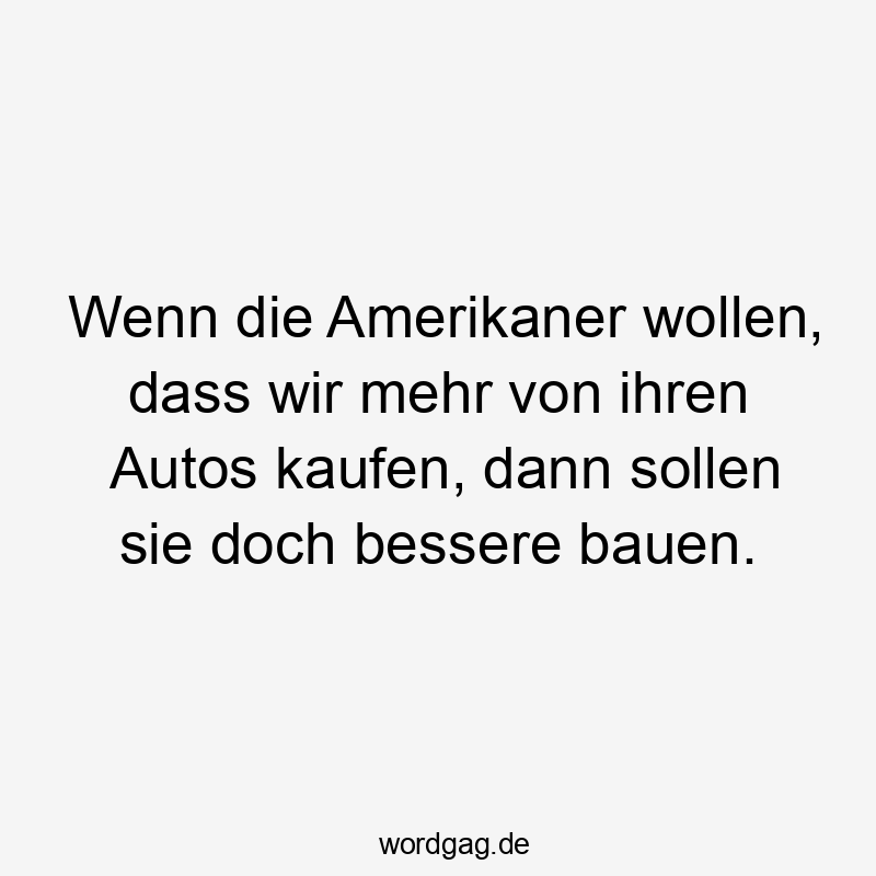 Wenn die Amerikaner wollen, dass wir mehr von ihren Autos kaufen, dann sollen sie doch bessere bauen.