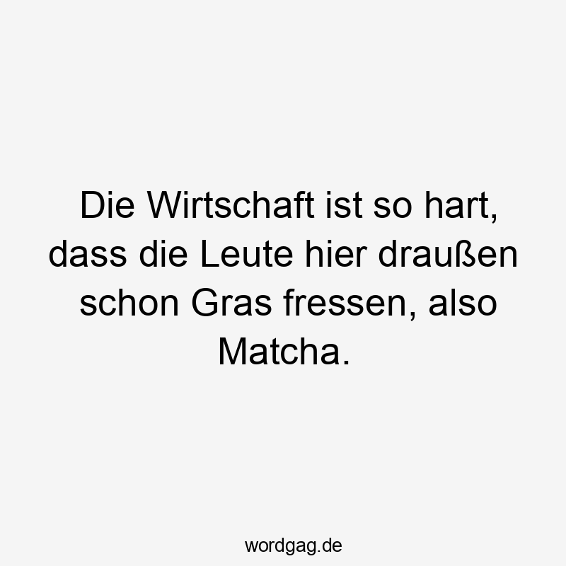 Die Wirtschaft ist so hart, dass die Leute hier draußen schon Gras fressen, also Matcha.