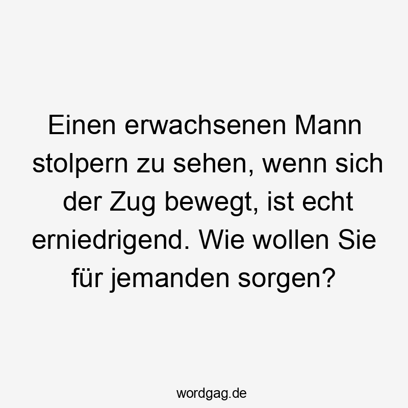Einen erwachsenen Mann stolpern zu sehen, wenn sich der Zug bewegt, ist echt erniedrigend. Wie wollen Sie für jemanden sorgen?