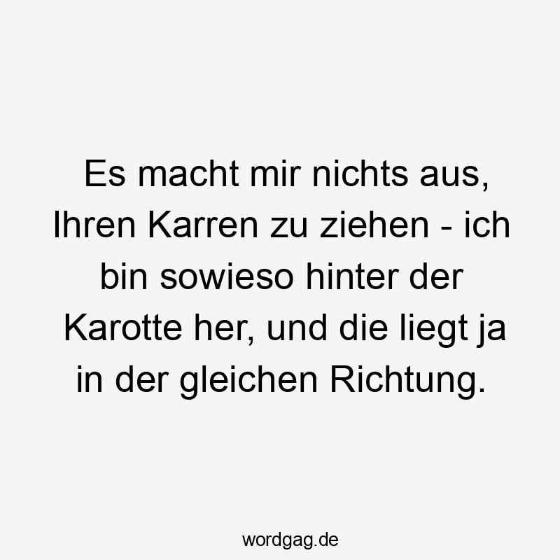 Es macht mir nichts aus, Ihren Karren zu ziehen – ich bin sowieso hinter der Karotte her, und die liegt ja in der gleichen Richtung.