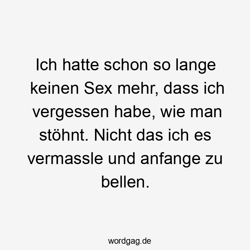 Ich hatte schon so lange keinen Sex mehr, dass ich vergessen habe, wie man stöhnt. Nicht das ich es vermassle und anfange zu bellen.