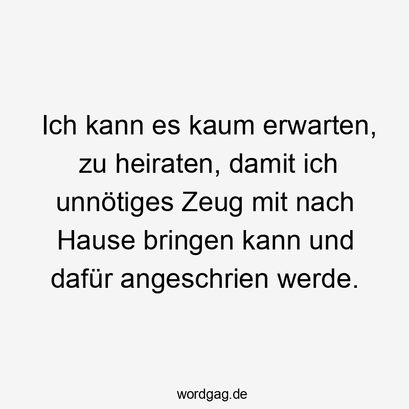 Ich kann es kaum erwarten, zu heiraten, damit ich unnötiges Zeug mit nach Hause bringen kann und dafür angeschrien werde.