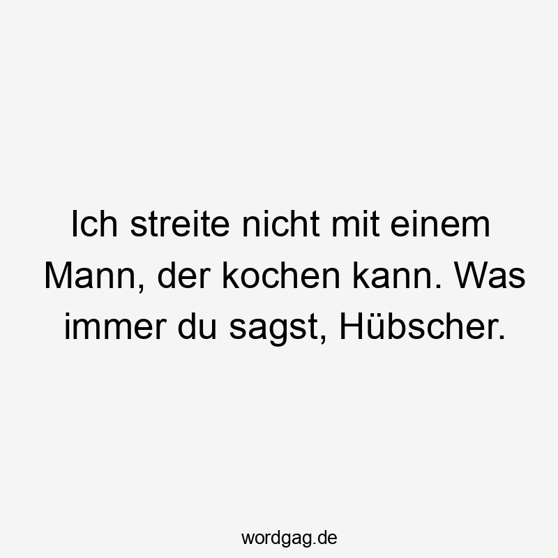 Ich streite nicht mit einem Mann, der kochen kann. Was immer du sagst, Hübscher.