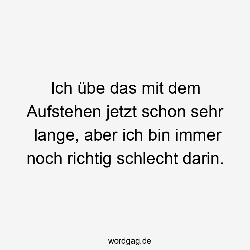 Ich übe das mit dem Aufstehen jetzt schon sehr lange, aber ich bin immer noch richtig schlecht darin.