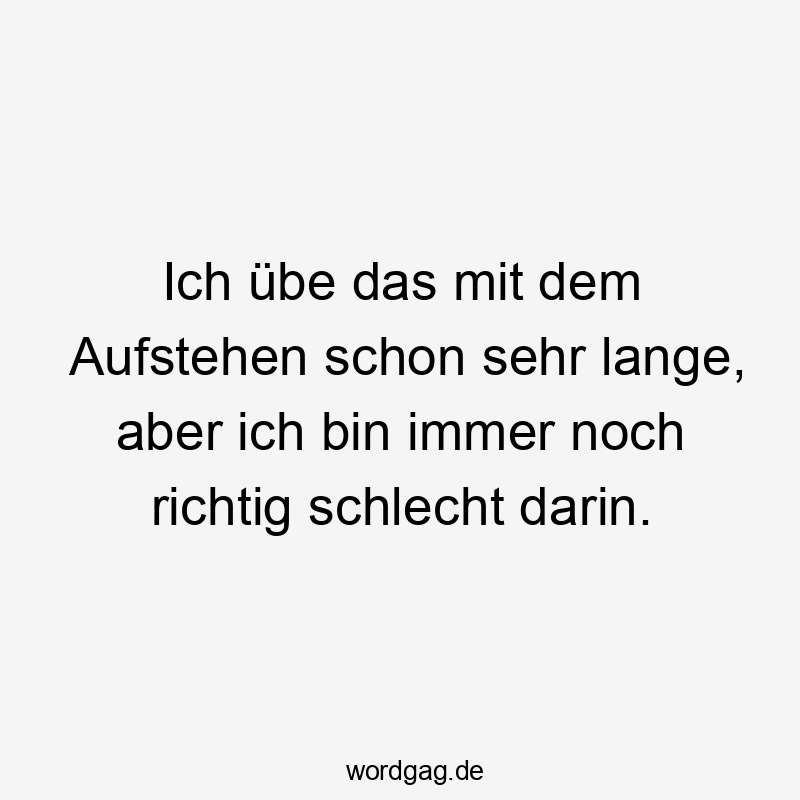 Ich übe das mit dem Aufstehen schon sehr lange, aber ich bin immer noch richtig schlecht darin.