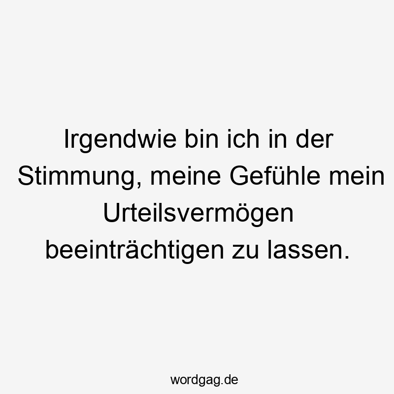 Irgendwie bin ich in der Stimmung, meine Gefühle mein Urteilsvermögen beeinträchtigen zu lassen.