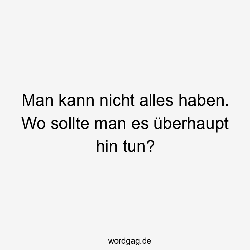 Man kann nicht alles haben. Wo sollte man es überhaupt hin tun?