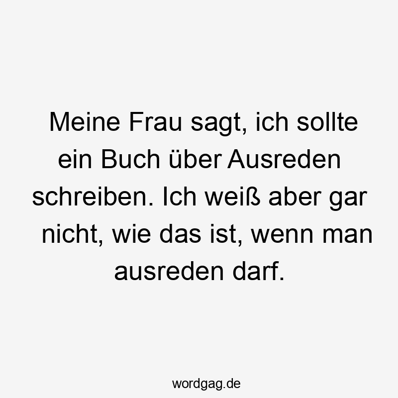 Meine Frau sagt, ich sollte ein Buch über Ausreden schreiben. Ich weiß aber gar nicht, wie das ist, wenn man ausreden darf. Meine Frau sagt, ich sollte ein Buch über Ausreden schreiben. Ich weiß aber gar nicht, wie das ist, wenn man ausreden darf.