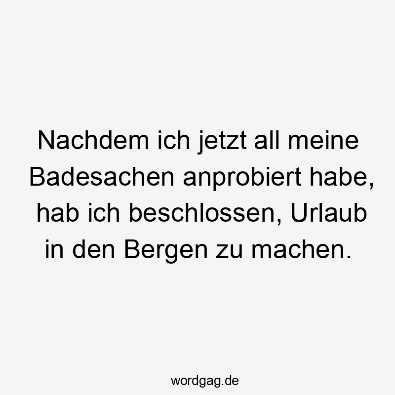 Nachdem ich jetzt all meine Badesachen anprobiert habe, hab ich beschlossen, Urlaub in den Bergen zu machen.