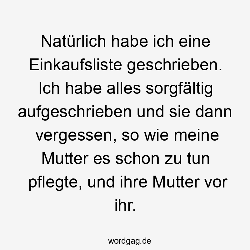 Lustige Sprüche: Einkaufsliste - Natürlich habe ich eine Einkaufsliste geschrieben. Ich habe alles sorgfältig aufgeschrieben und sie dann vergessen, so wie meine Mutter es schon zu tun pflegte, und ihre Mutter vor ihr.