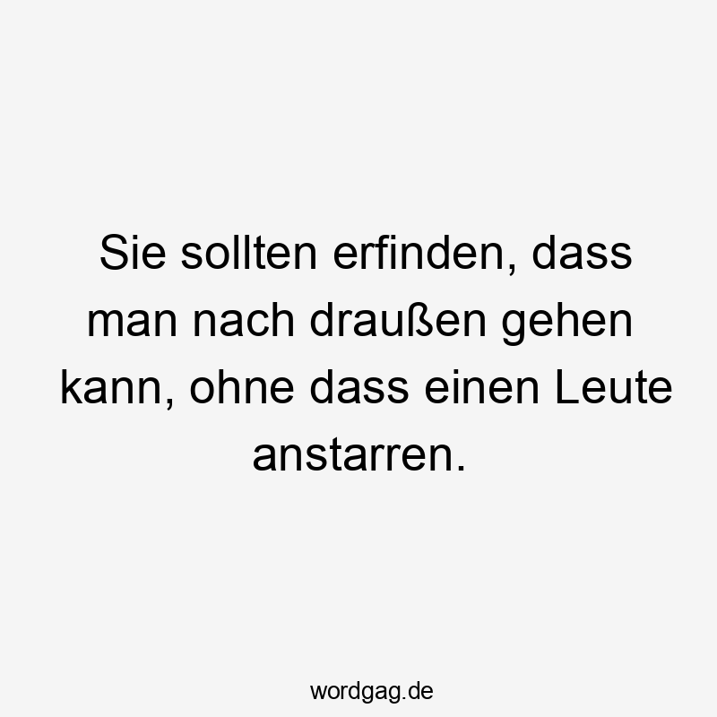 Sie sollten erfinden, dass man nach draußen gehen kann, ohne dass einen Leute anstarren.