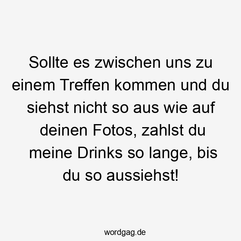Sollte es zwischen uns zu einem Treffen kommen und du siehst nicht so aus wie auf deinen Fotos, zahlst du meine Drinks so lange, bis du so aussiehst!