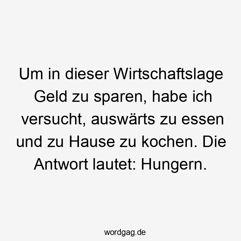 Lustige Sprüche: Essen - Um in dieser Wirtschaftslage Geld zu sparen, habe ich versucht, auswärts zu essen und zu Hause zu kochen. Die Antwort lautet: Hungern.