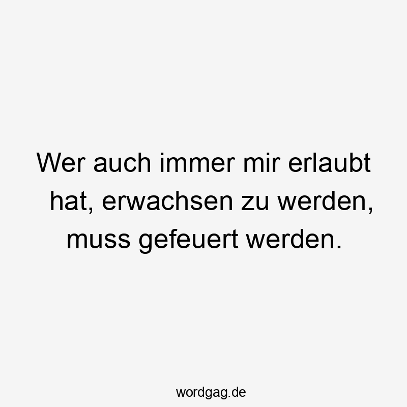 Wer auch immer mir erlaubt hat, erwachsen zu werden, muss gefeuert werden.