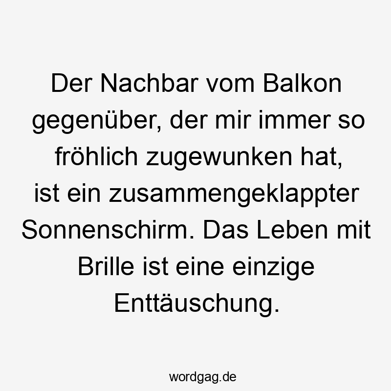 Der Nachbar vom Balkon gegenüber, der mir immer so fröhlich zugewunken hat, ist ein zusammengeklappter Sonnenschirm. Das Leben mit Brille ist eine einzige Enttäuschung. Der Nachbar vom Balkon gegenüber, der mir immer so fröhlich zugewunken hat, ist ein zusammengeklappter Sonnenschirm. Das Leben mit Brille ist eine einzige Enttäuschung.