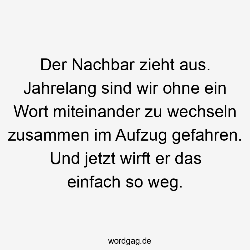 Der Nachbar zieht aus. Jahrelang sind wir ohne ein Wort miteinander zu wechseln zusammen im Aufzug gefahren. Und jetzt wirft er das einfach so weg.