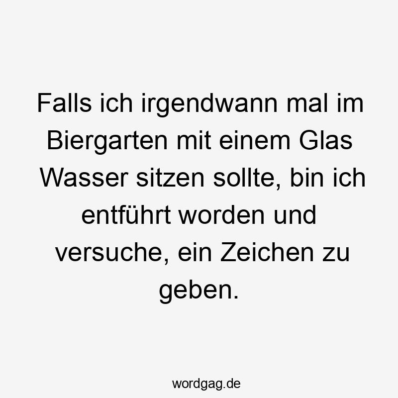 Falls ich irgendwann mal im Biergarten mit einem Glas Wasser sitzen sollte, bin ich entführt worden und versuche, ein Zeichen zu geben.