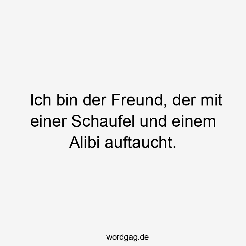Ich bin der Freund, der mit einer Schaufel und einem Alibi auftaucht.