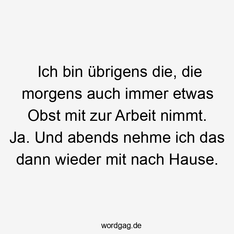 Ich bin übrigens die, die morgens auch immer etwas Obst mit zur Arbeit nimmt. Ja. Und abends nehme ich das dann wieder mit nach Hause.