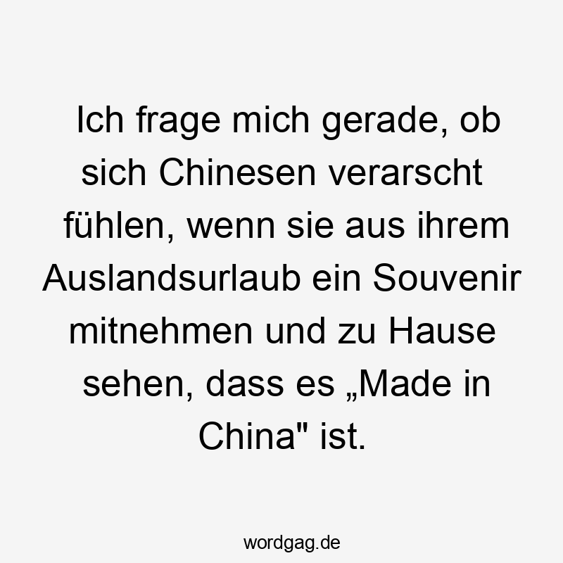 Ich frage mich gerade, ob sich Chinesen verarscht fühlen, wenn sie aus ihrem Auslandsurlaub ein Souvenir mitnehmen und zu Hause sehen, dass es „Made in China" ist.