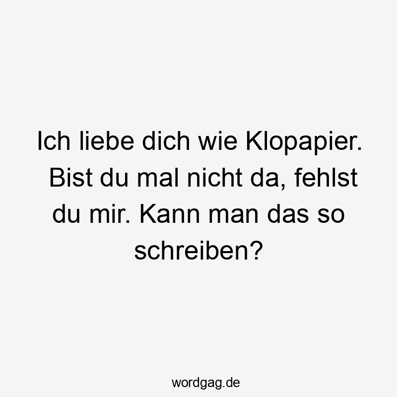 Ich liebe dich wie Klopapier. Bist du mal nicht da, fehlst du mir. Kann man das so schreiben?