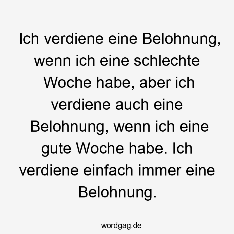 Ich verdiene eine Belohnung, wenn ich eine schlechte Woche habe, aber ich verdiene auch eine Belohnung, wenn ich eine gute Woche habe. Ich verdiene einfach immer eine Belohnung.