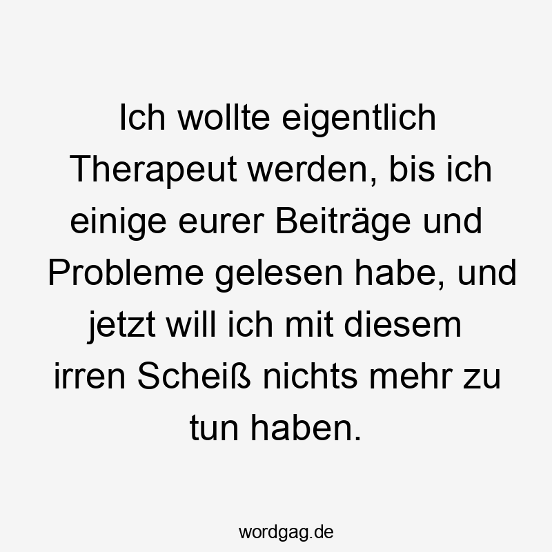 Ich wollte eigentlich Therapeut werden, bis ich einige eurer Beiträge und Probleme gelesen habe, und jetzt will ich mit diesem irren Scheiß nichts mehr zu tun haben.