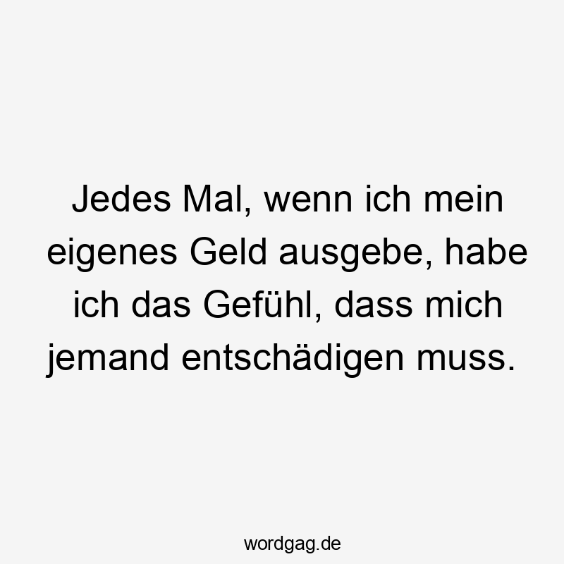 Jedes Mal, wenn ich mein eigenes Geld ausgebe, habe ich das Gefühl, dass mich jemand entschädigen muss.