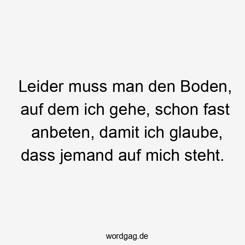Leider muss man den Boden, auf dem ich gehe, schon fast anbeten, damit ich glaube, dass jemand auf mich steht.