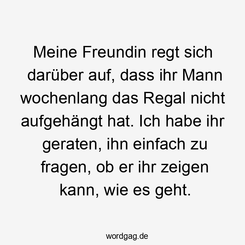 Lustige Sprüche: Freundin - Meine Freundin regt sich darüber auf, dass ihr Mann wochenlang das Regal nicht aufgehängt hat. Ich habe ihr geraten, ihn einfach zu fragen, ob er ihr zeigen kann, wie es geht.