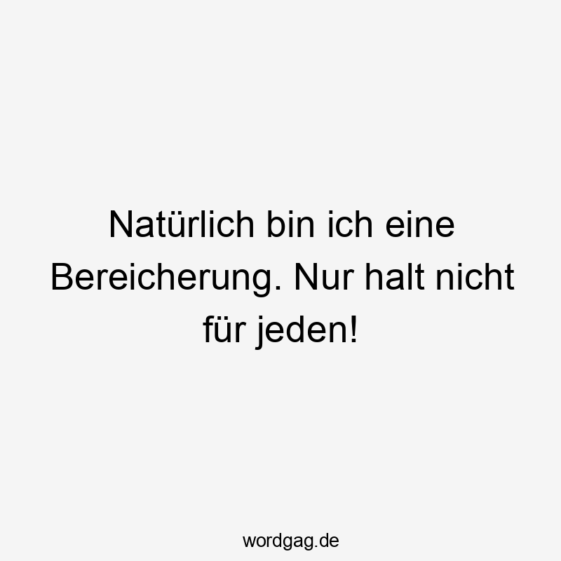 Natürlich bin ich eine Bereicherung. Nur halt nicht für jeden! Natürlich bin ich eine Bereicherung. Nur halt nicht für jeden!