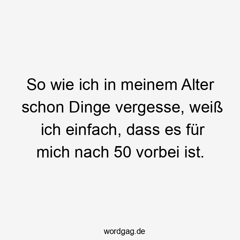 So wie ich in meinem Alter schon Dinge vergesse, weiß ich einfach, dass es für mich nach 50 vorbei ist.