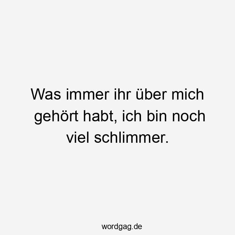 Was immer ihr über mich gehört habt, ich bin noch viel schlimmer.