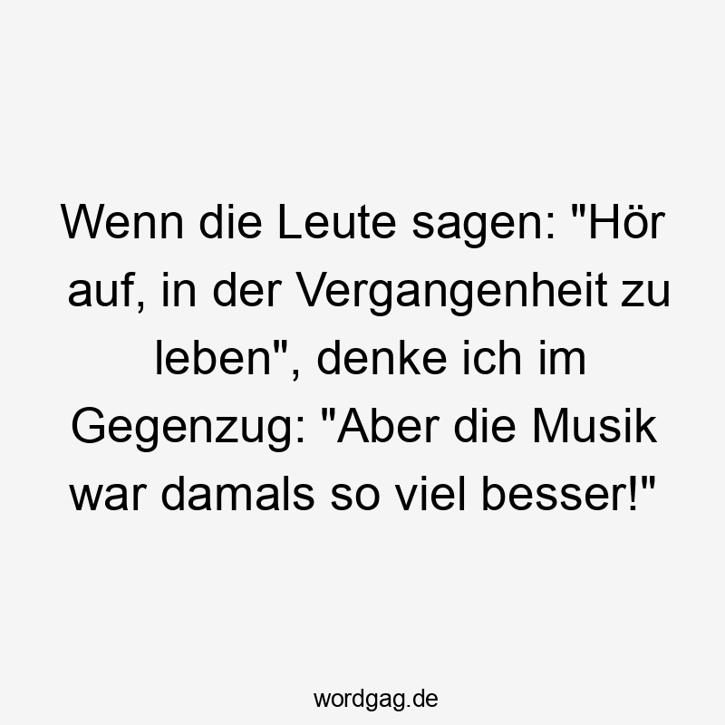 Wenn die Leute sagen: "Hör auf, in der Vergangenheit zu leben", denke ich im Gegenzug: "Aber die Musik war damals so viel besser!"