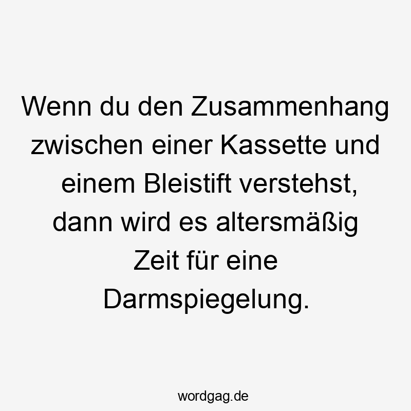 Wenn du den Zusammenhang zwischen einer Kassette und einem Bleistift verstehst, dann wird es altersmäßig Zeit für eine Darmspiegelung.