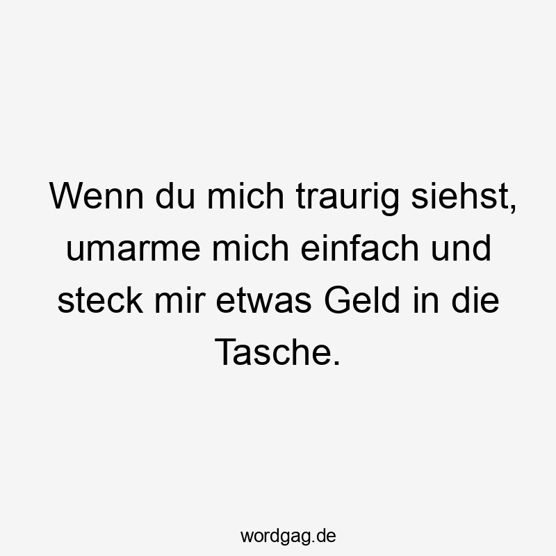 Wenn du mich traurig siehst, umarme mich einfach und steck mir etwas Geld in die Tasche.