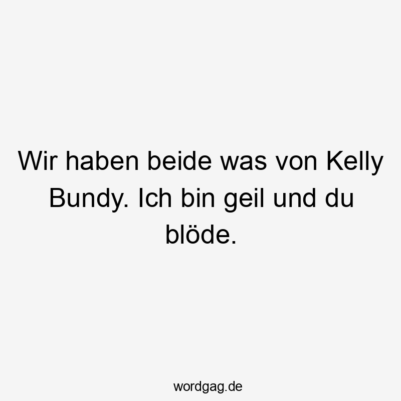 Wir haben beide was von Kelly Bundy. Ich bin geil und du blöde.