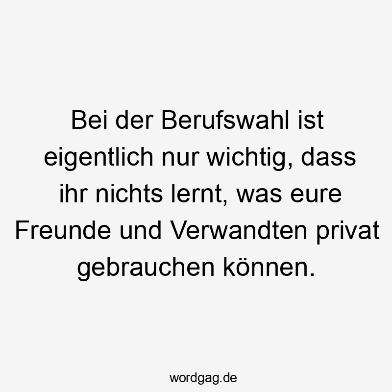 Bei der Berufswahl ist eigentlich nur wichtig, dass ihr nichts lernt, was eure Freunde und Verwandten privat gebrauchen können.