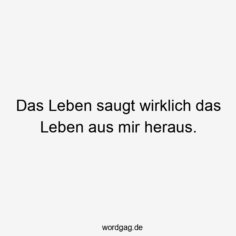 Das Leben saugt wirklich das Leben aus mir heraus.